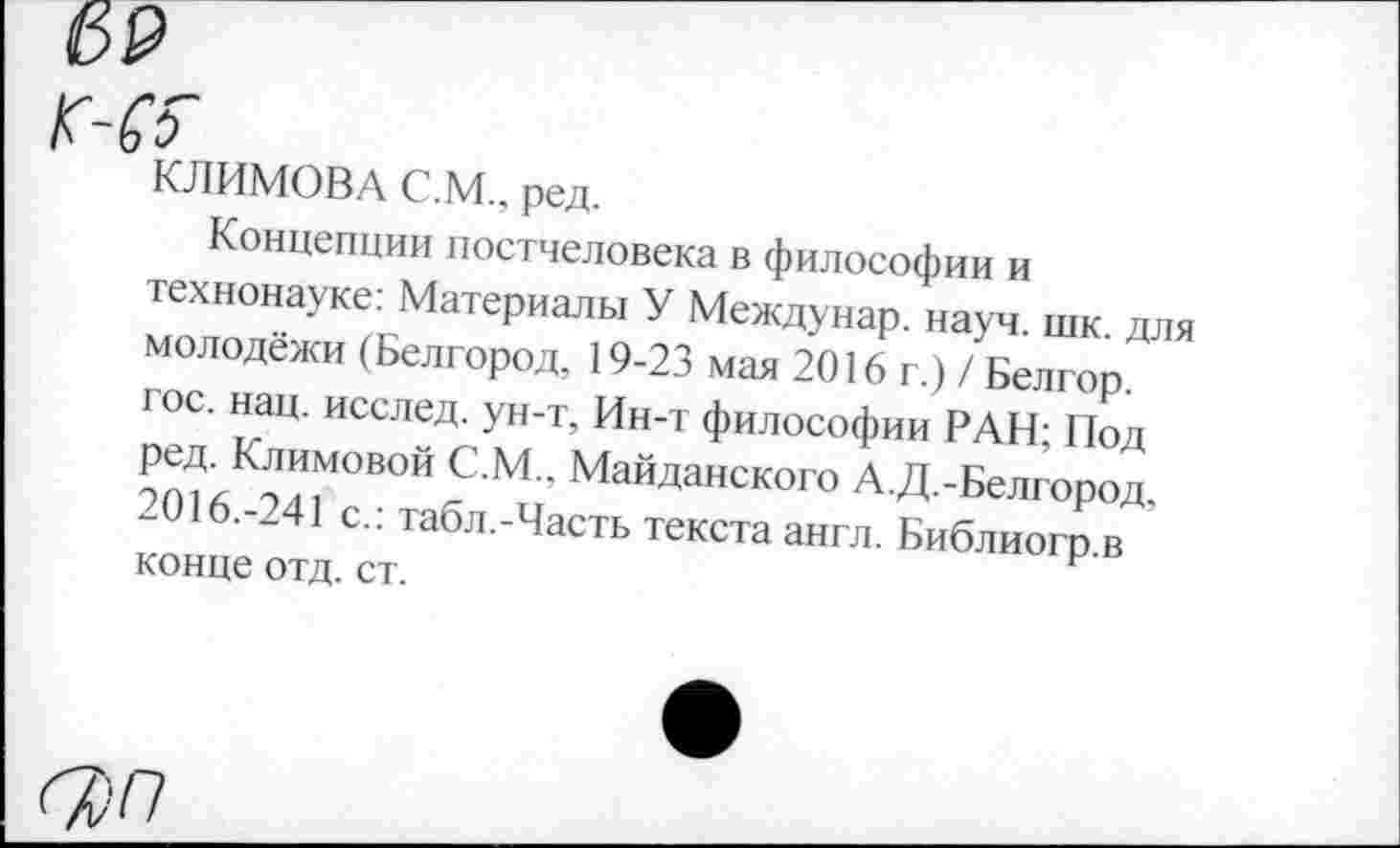 ﻿69
КЛИМОВА С.М., ред.
Концепции постчеловека в философии и технонауке: Материалы У Междунар. науч. шк. для молодежи (Белгород, 19-23 мая 2016 г.) / Белгор. гос. нац. исслед. ун-т, Ин-т философии РАН; Под ?^К™°ВОЙ С М ’ МайДанск°го А.Д.-Белгород, -016.-241 с.: табл.-Часть текста англ. Библиогр в конце отд. ст.